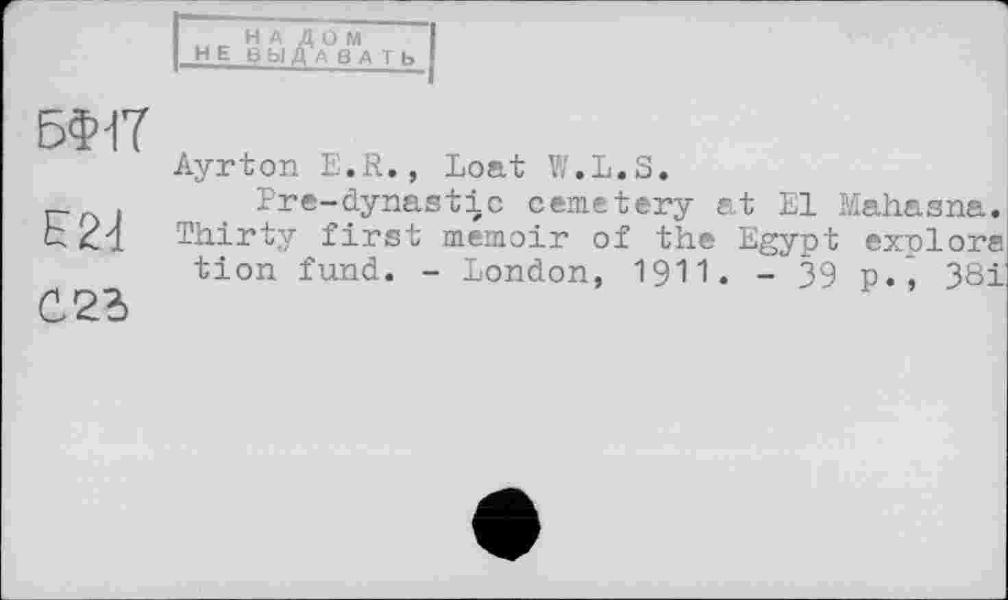 ﻿iir НА ДОМ HEB Ы Д А В А І Ь
БФ1Т
E2d
023
Ayrton E.R., boat W.L.S.
Pre-dynastic cemetery at El Mahasna. Thirty first memoir of the Egypt exolors tion fund. - London, 1911. - 39 p.* 381